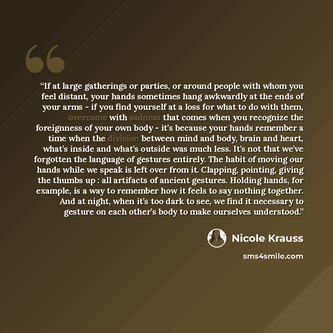 “If at large gatherings or parties, or around people with whom you feel distant, your hands sometimes hang awkwardly at the ends of your arms - if you find yourself at a loss for what to do with them, overcome with sadness that comes when you recognize the foreignness of your own body - it’s…” quote by Nicole Krauss