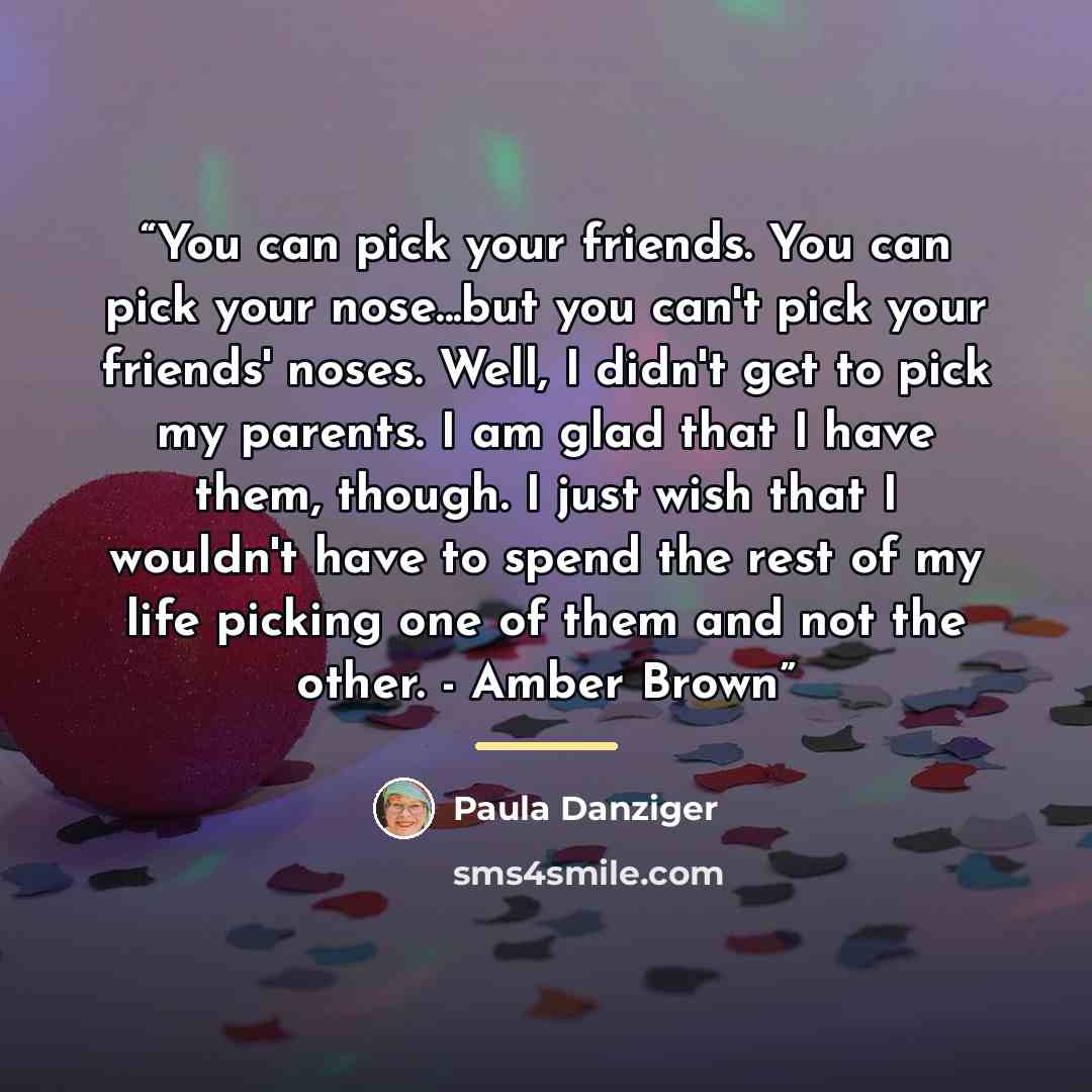 “You can pick your friends. You can pick your nose...but you can't pick your friends' noses. Well, I didn't get to pick my parents. I am glad that I have them, though. I just wish that I wouldn't have to spend the rest of my life picking one of them and not the other. - Amber Brown” quote by Paula Danziger