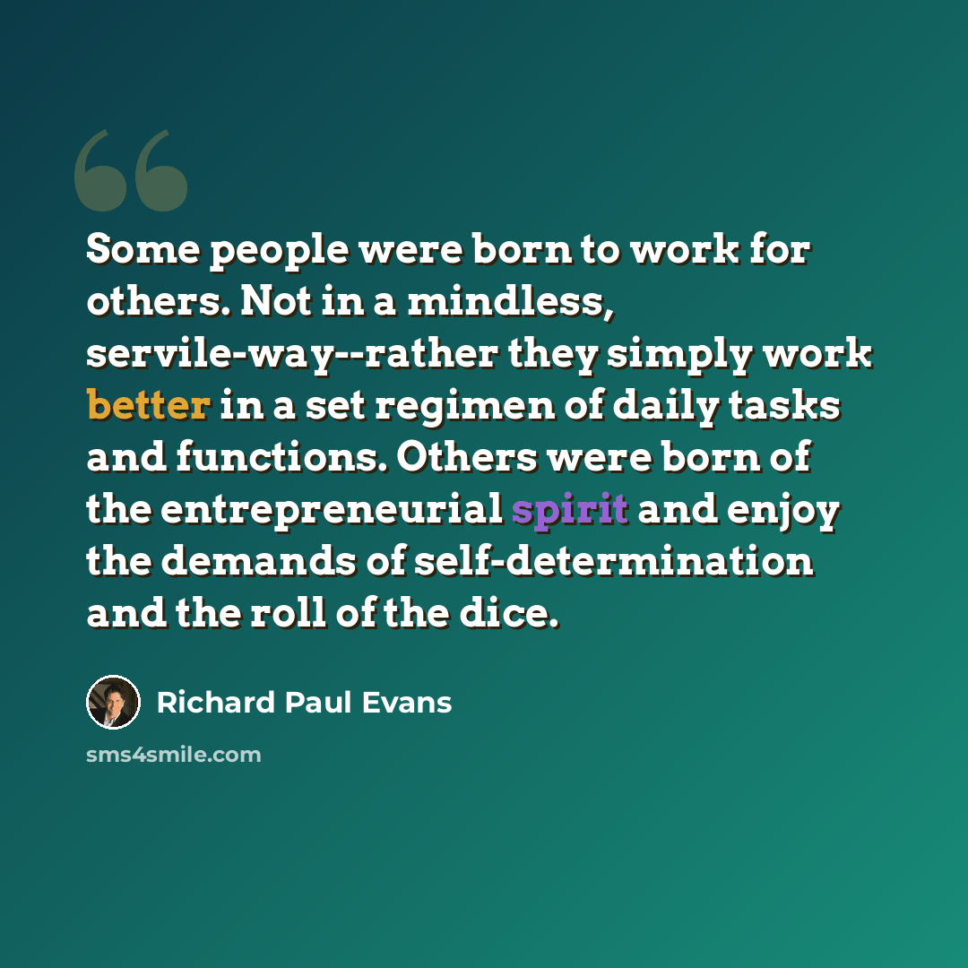 “Some people were born to work for others. Not in a mindless, servile-way--rather they simply work better in a set regimen of daily tasks and functions. Others were born of the entrepreneurial spirit and enjoy the demands of self-determination and the roll of the dice.” quote by Richard Paul Evans