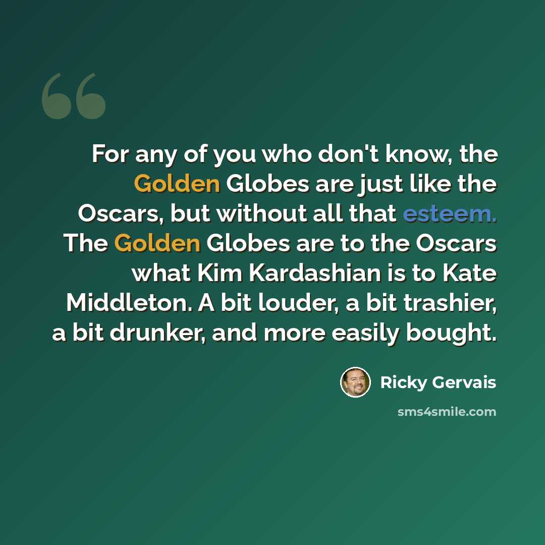 “For any of you who don't know, the Golden Globes are just like the Oscars, but without all that esteem. The Golden Globes are to the Oscars what Kim Kardashian is to Kate Middleton. A bit louder, a bit trashier, a bit drunker, and more easily bought.” quote by Ricky Gervais