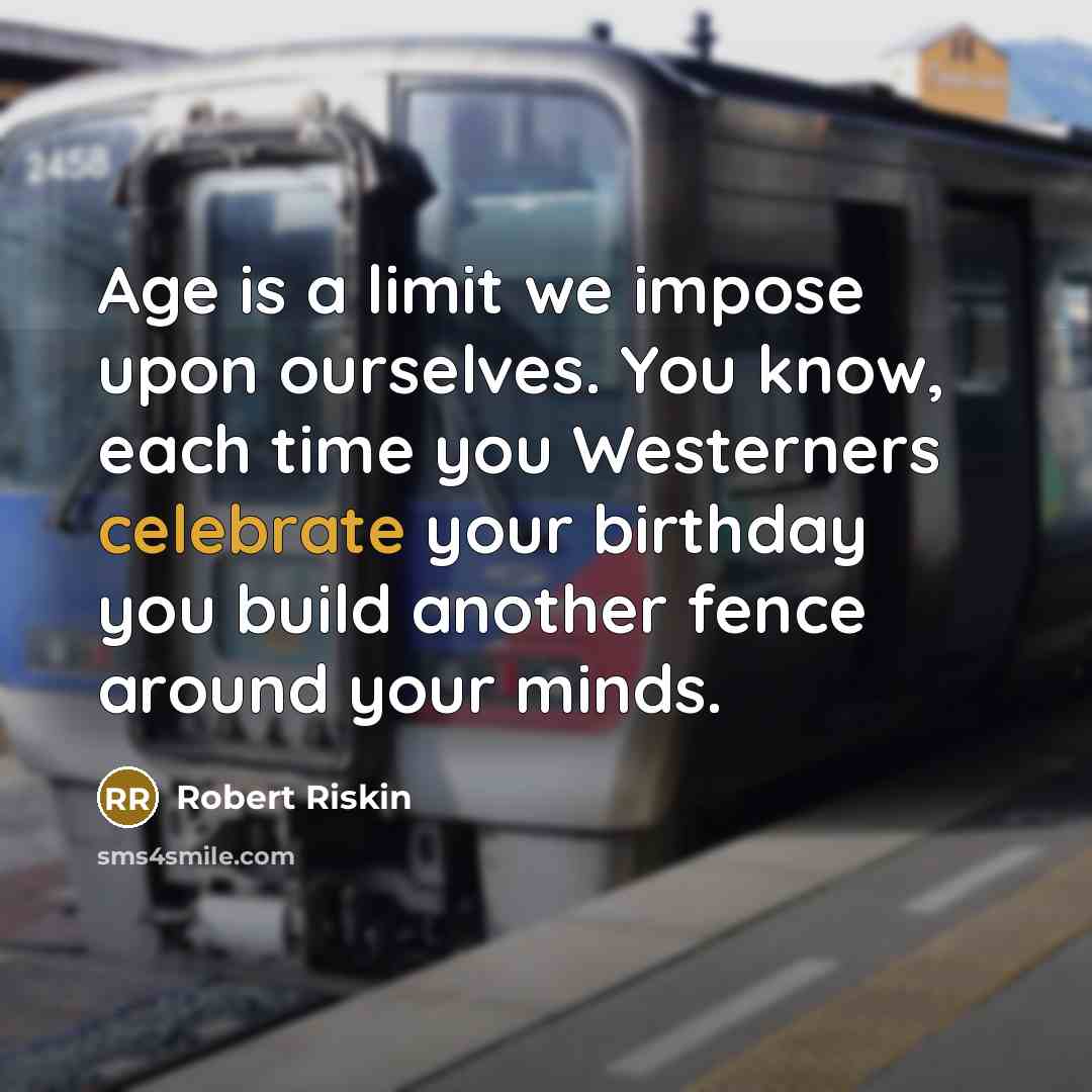 “Age is a limit we impose upon ourselves. You know, each time you Westerners celebrate your birthday you build another fence around your minds.” quote by Robert Riskin