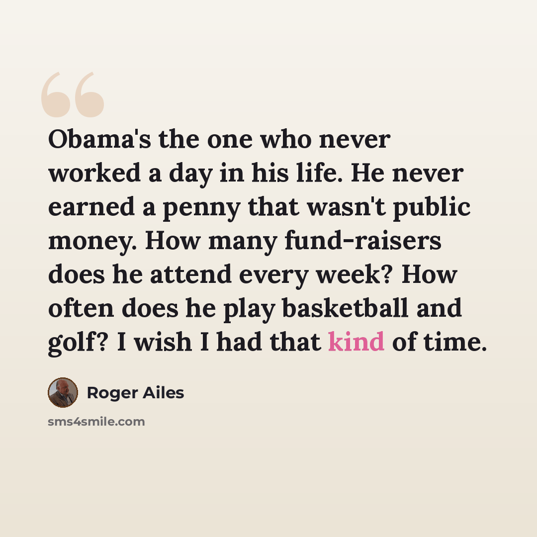 “Obama's the one who never worked a day in his life. He never earned a penny that wasn't public money. How many fund-raisers does he attend every week? How often does he play basketball and golf? I wish I had that kind of time.” quote by Roger Ailes