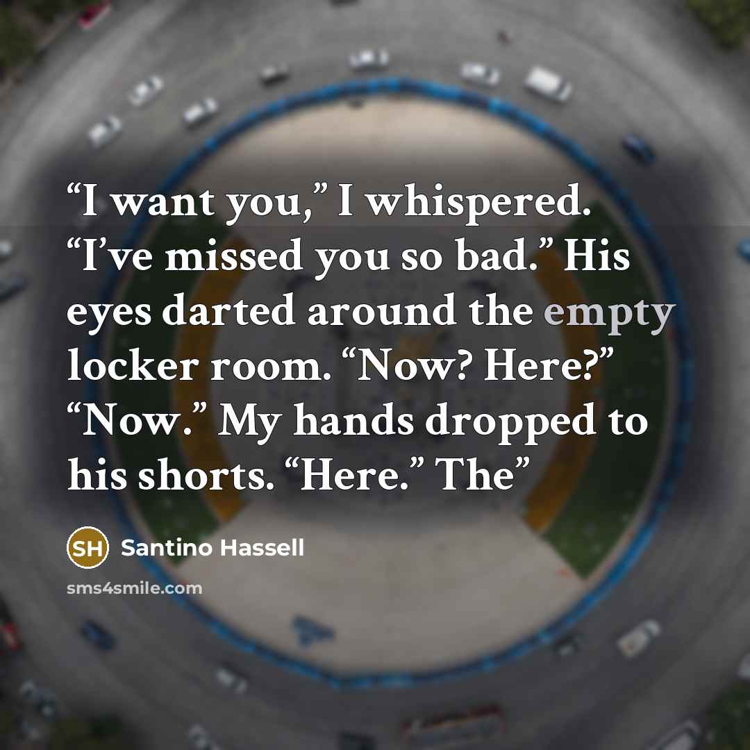 “I want you,” I whispered. “I’ve missed you so bad.” His eyes darted around the empty locker room. “Now? Here?” “Now.” My hands dropped to his shorts. “Here.” The” quote by Santino Hassell