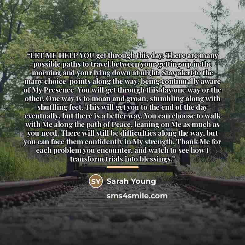 “LET ME HELP YOU get through this day. There are many possible paths to travel between your getting up in the morning and your lying down at night. Stay alert to the many choice-points along the way, being continually aware of My Presence. You will get through this day one way or the other. One way…” quote by Sarah Young