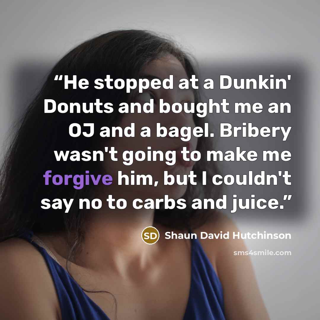 “He stopped at a Dunkin' Donuts and bought me an OJ and a bagel. Bribery wasn't going to make me forgive him, but I couldn't say no to carbs and juice.” quote by Shaun David Hutchinson