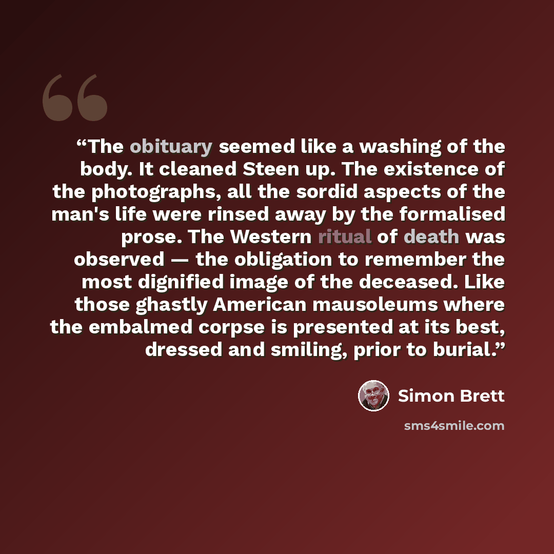 “The obituary seemed like a washing of the body. It cleaned Steen up. The existence of the photographs, all the sordid aspects of the man's life were rinsed away by the formalised prose. The Western ritual of death was observed — the obligation to remember the most dignified image of the deceased…” quote by Simon Brett