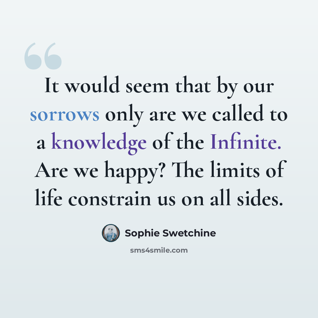 “It would seem that by our sorrows only are we called to a knowledge of the Infinite. Are we happy? The limits of life constrain us on all sides.” quote by Sophie Swetchine