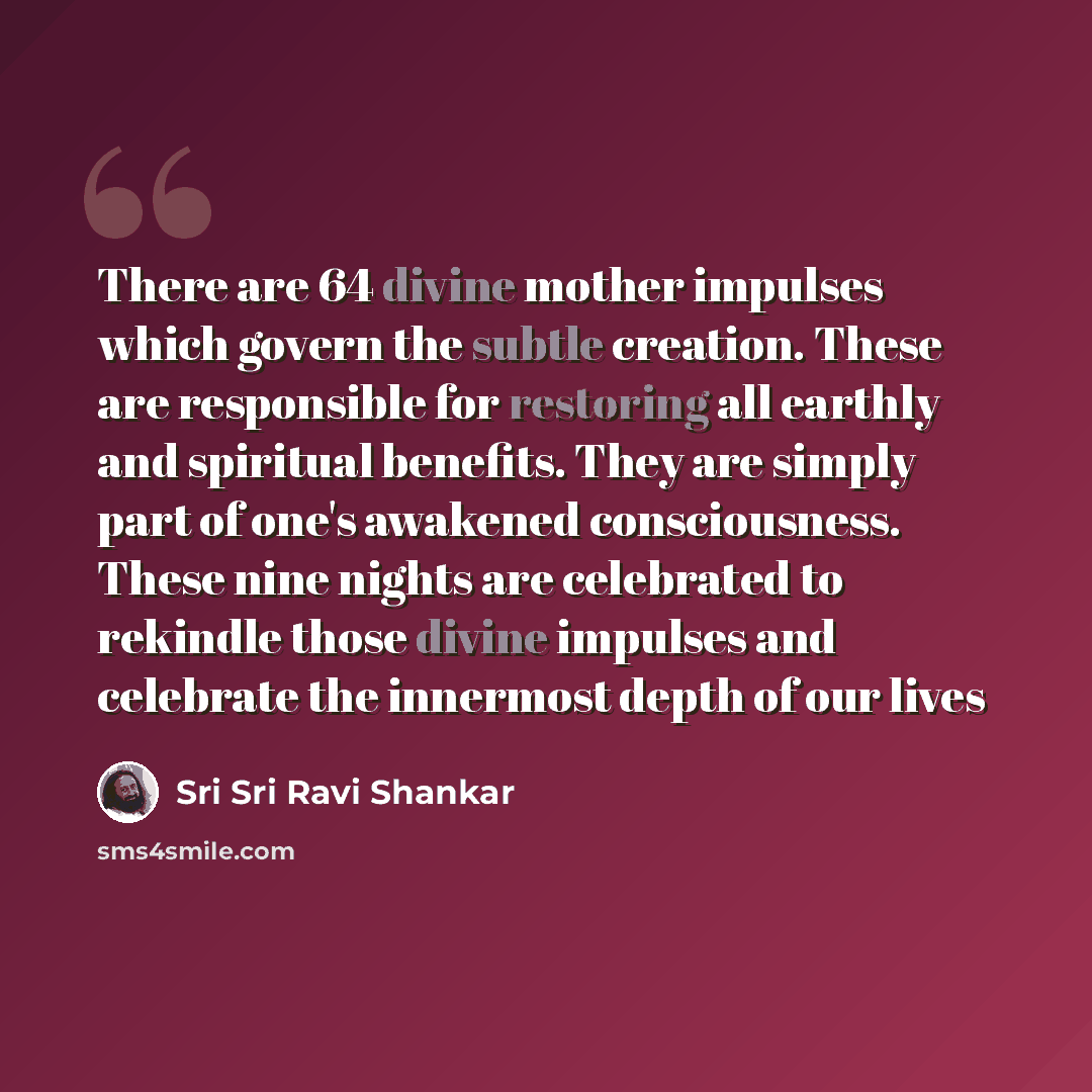 “There are 64 divine mother impulses which govern the subtle creation. These are responsible for restoring all earthly and spiritual benefits. They are simply part of one's awakened consciousness. These nine nights are celebrated to rekindle those divine impulses and celebrate the innermost depth…” quote by Sri Sri Ravi Shankar