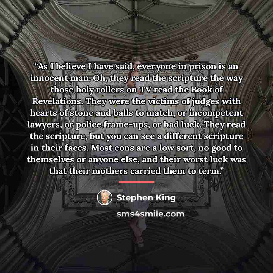 “As I believe I have said, everyone in prison is an innocent man. Oh, they read the scripture the way those holy rollers on TV read the Book of Revelations. They were the victims of judges with hearts of stone and balls to match, or incompetent lawyers, or police frame-ups, or bad luck. They read…” quote by Stephen King