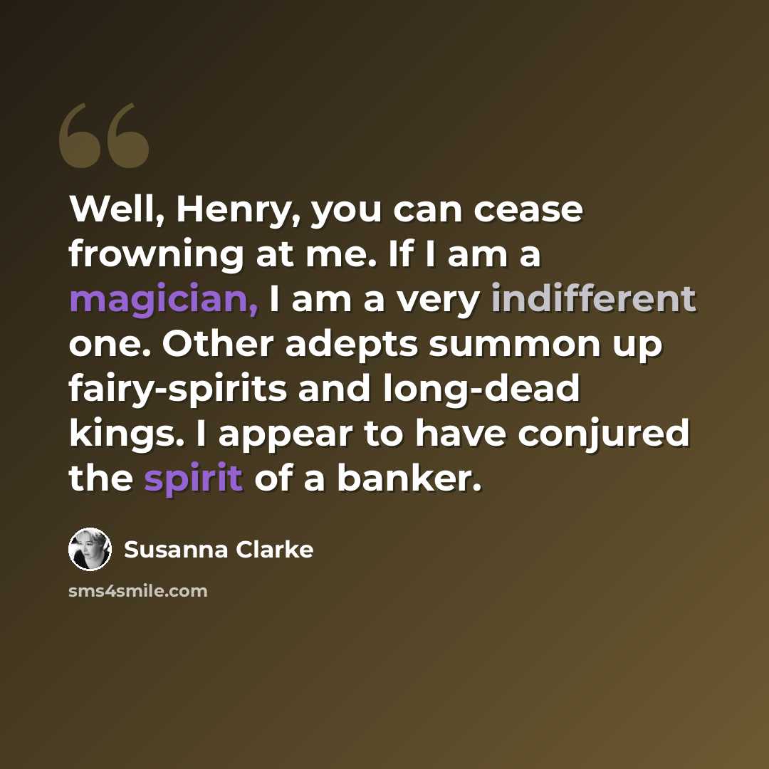 “Well, Henry, you can cease frowning at me. If I am a magician, I am a very indifferent one. Other adepts summon up fairy-spirits and long-dead kings. I appear to have conjured the spirit of a banker.” quote by Susanna Clarke