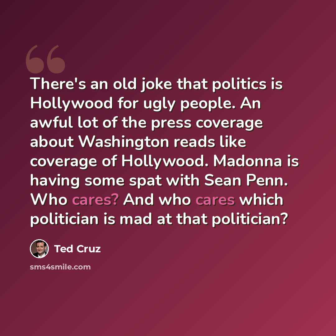 “There's an old joke that politics is Hollywood for ugly people. An awful lot of the press coverage about Washington reads like coverage of Hollywood. Madonna is having some spat with Sean Penn. Who cares? And who cares which politician is mad at that politician?” quote by Ted Cruz