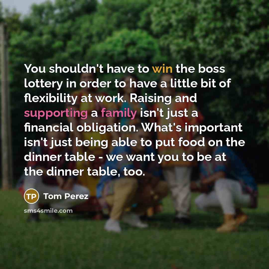 “You shouldn't have to win the boss lottery in order to have a little bit of flexibility at work. Raising and supporting a family isn't just a financial obligation. What's important isn't just being able to put food on the dinner table - we want you to be at the dinner table, too.” quote by Tom Perez