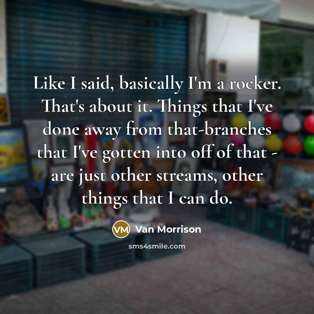 “Like I said, basically I'm a rocker. That's about it. Things that I've done away from that-branches that I've gotten into off of that - are just other streams, other things that I can do.” quote by Van Morrison