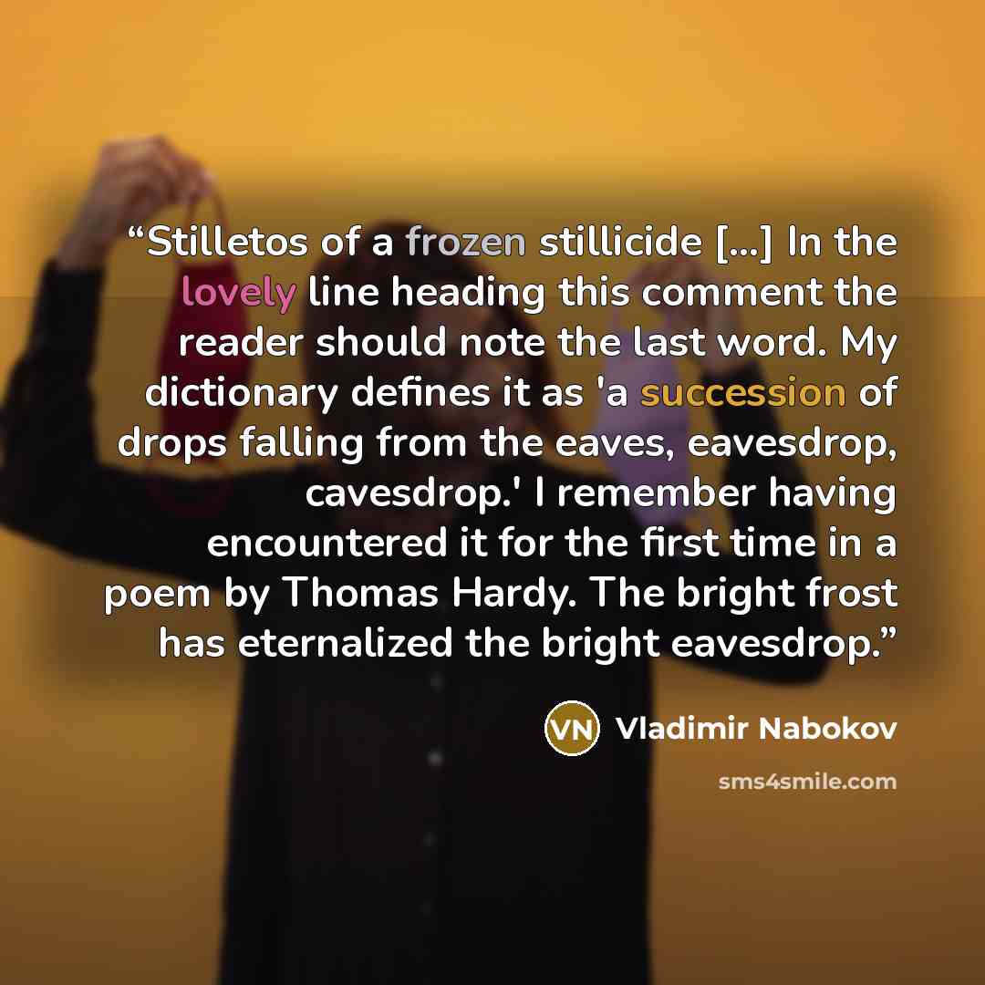 “Stilletos of a frozen stillicide [...] In the lovely line heading this comment the reader should note the last word. My dictionary defines it as 'a succession of drops falling from the eaves, eavesdrop, cavesdrop.' I remember having encountered it for the first time in a poem by Thomas Hardy. The…” quote by Vladimir Nabokov