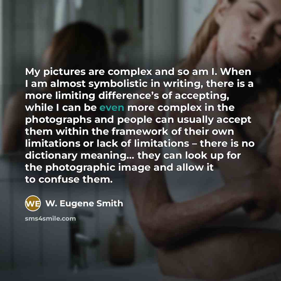 “My pictures are complex and so am I. When I am almost symbolistic in writing, there is a more limiting difference’s of accepting, while I can be even more complex in the photographs and people can usually accept them within the framework of their own limitations or lack of limitations – there is…” quote by W. Eugene Smith
