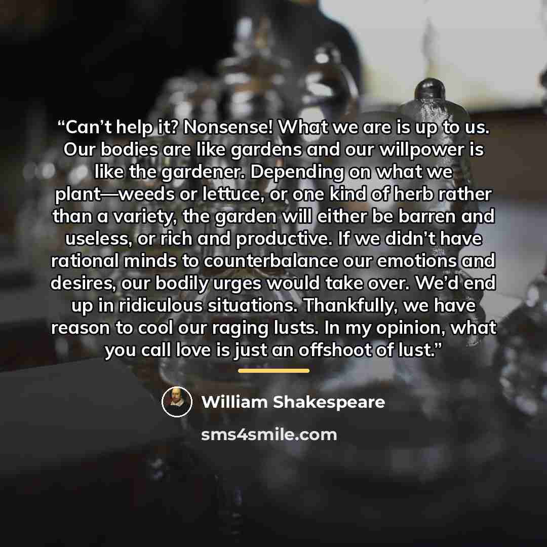 “Can’t help it? Nonsense! What we are is up to us. Our bodies are like gardens and our willpower is like the gardener. Depending on what we plant—weeds or lettuce, or one kind of herb rather than a variety, the garden will either be barren and useless, or rich and productive. If we didn’t have…” quote by William Shakespeare