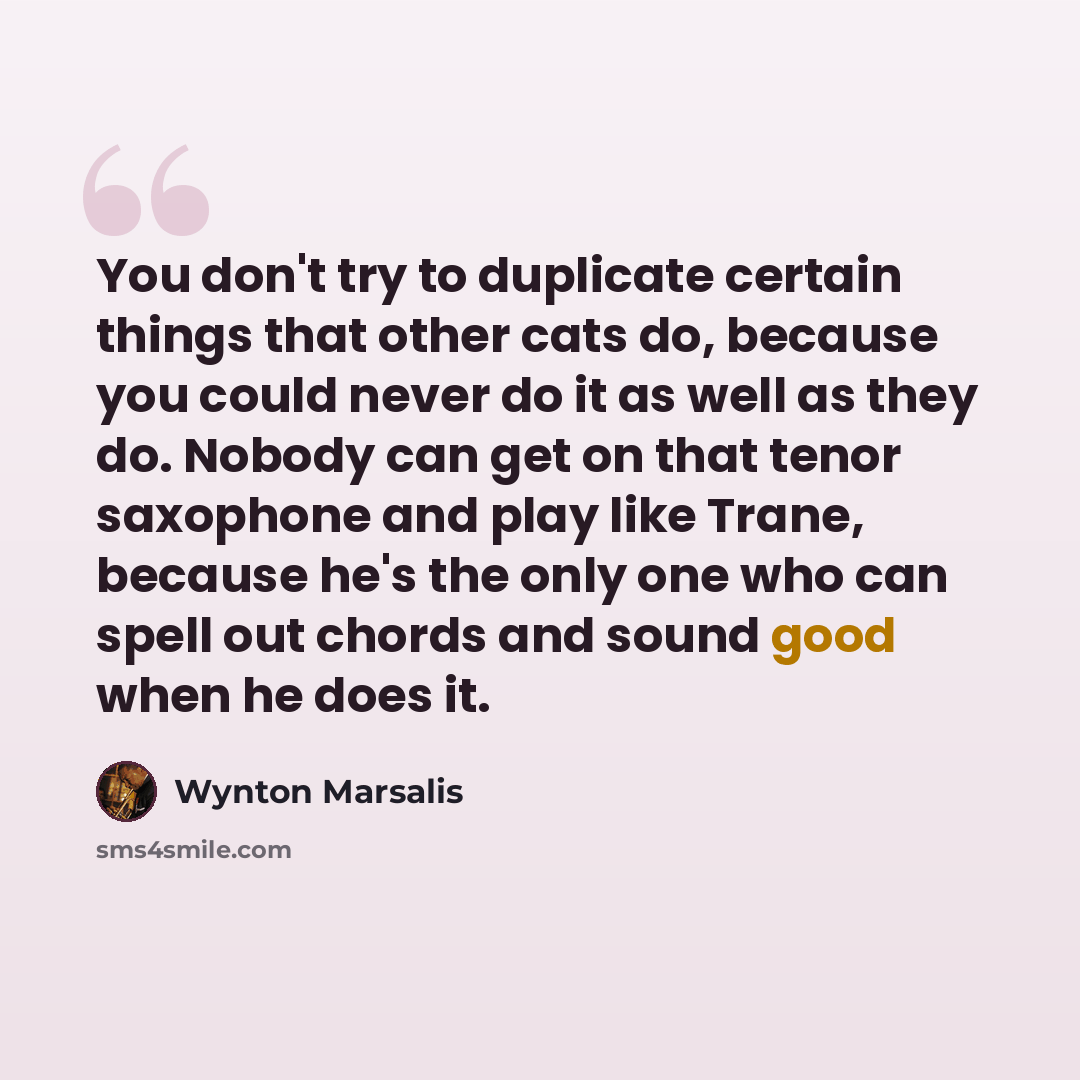 “You don't try to duplicate certain things that other cats do, because you could never do it as well as they do. Nobody can get on that tenor saxophone and play like Trane, because he's the only one who can spell out chords and sound good when he does it.” quote by Wynton Marsalis