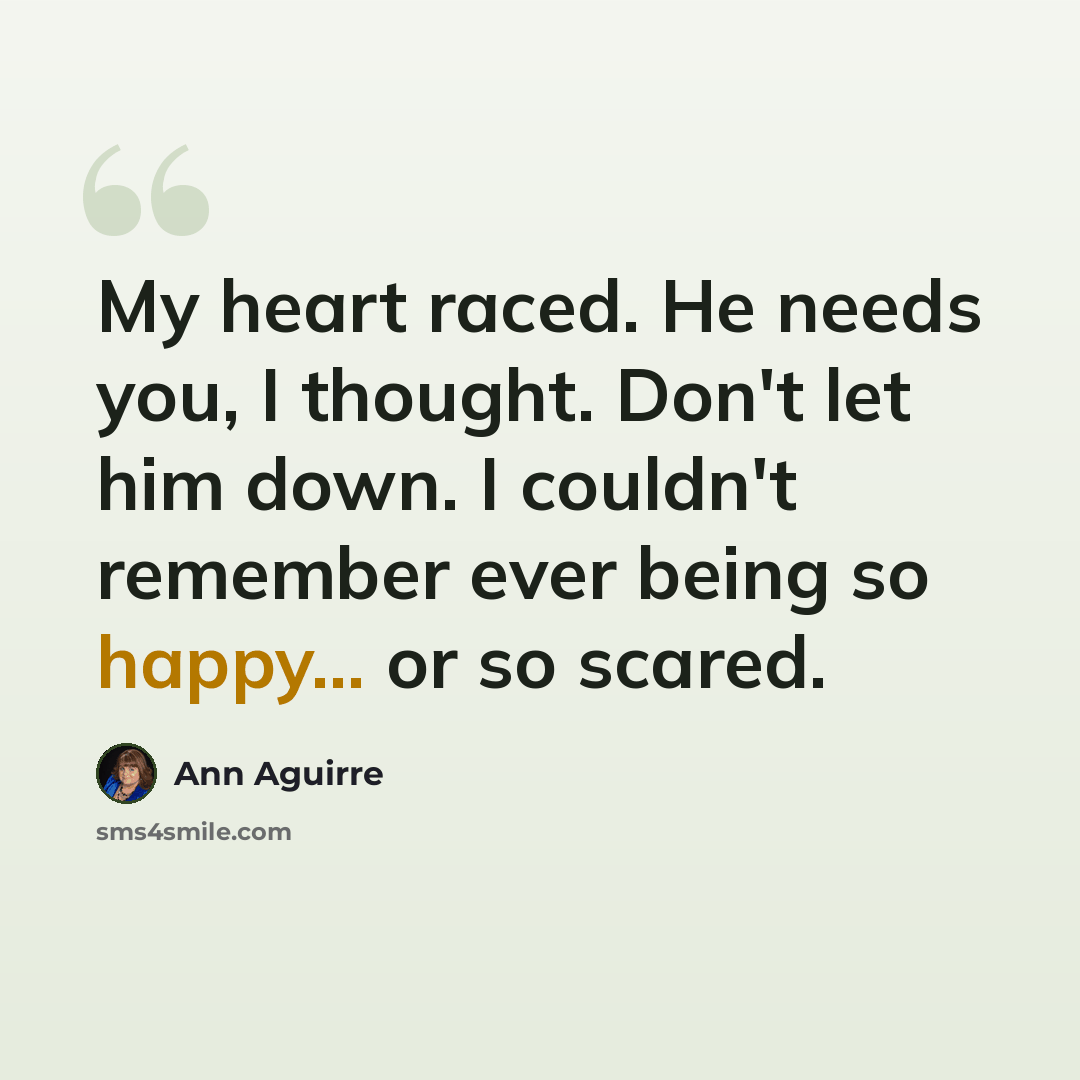 “My heart raced. He needs you, I thought. Don't let him down. I couldn't remember ever being so happy... or so scared.” quote by Ann Aguirre