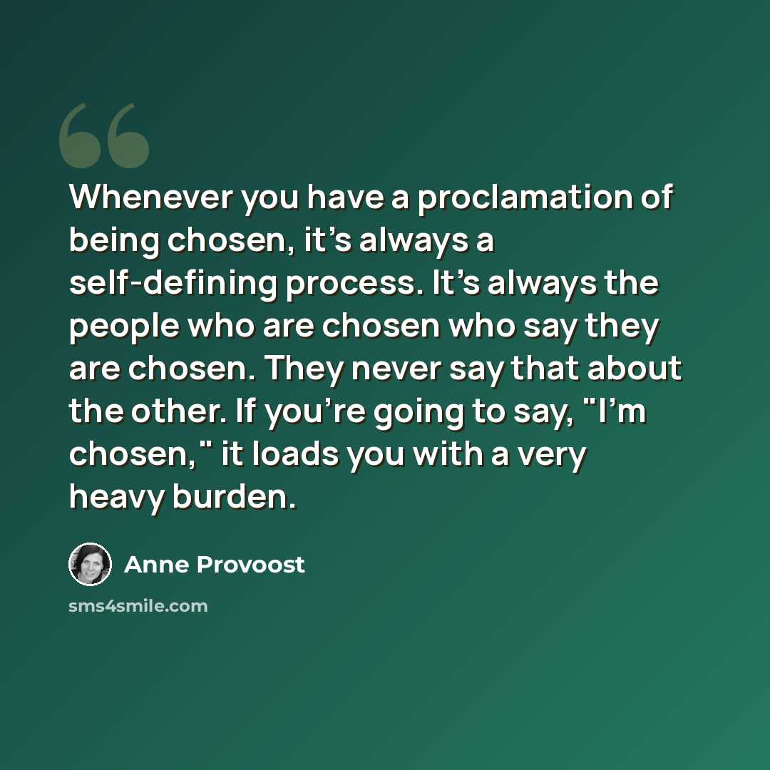 “Whenever you have a proclamation of being chosen, it's always a self-defining process. It's always the people who are chosen who say they are chosen. They never say that about the other. If you're going to say, "I'm chosen," it loads you with a very heavy burden.” quote by Anne Provoost