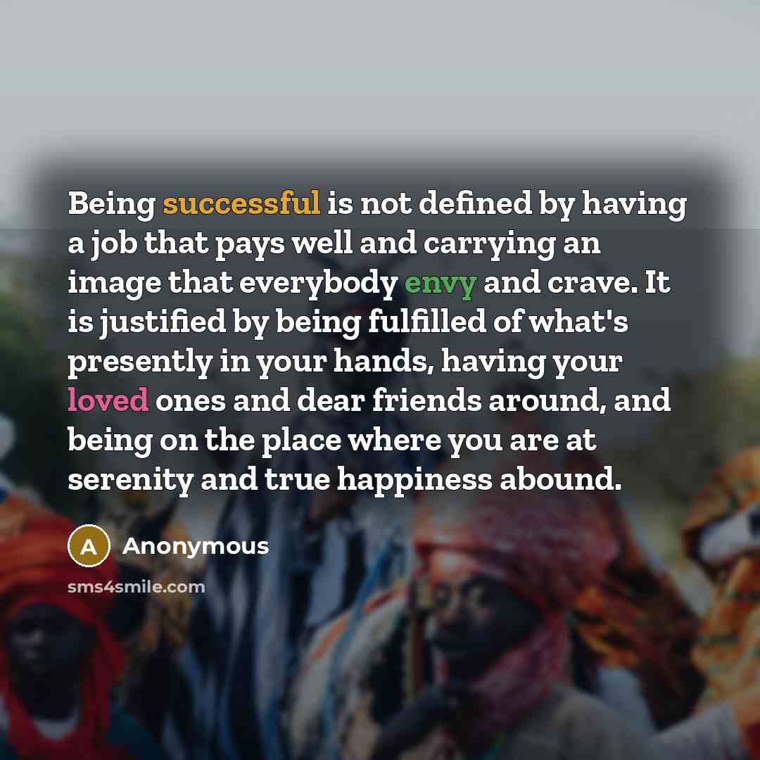 “Being successful is not defined by having a job that pays well and carrying an image that everybody envy and crave. It is justified by being fulfilled of what's presently in your hands, having your loved ones and dear friends around, and being on the place where you are at serenity and true…” quote by Anonymous