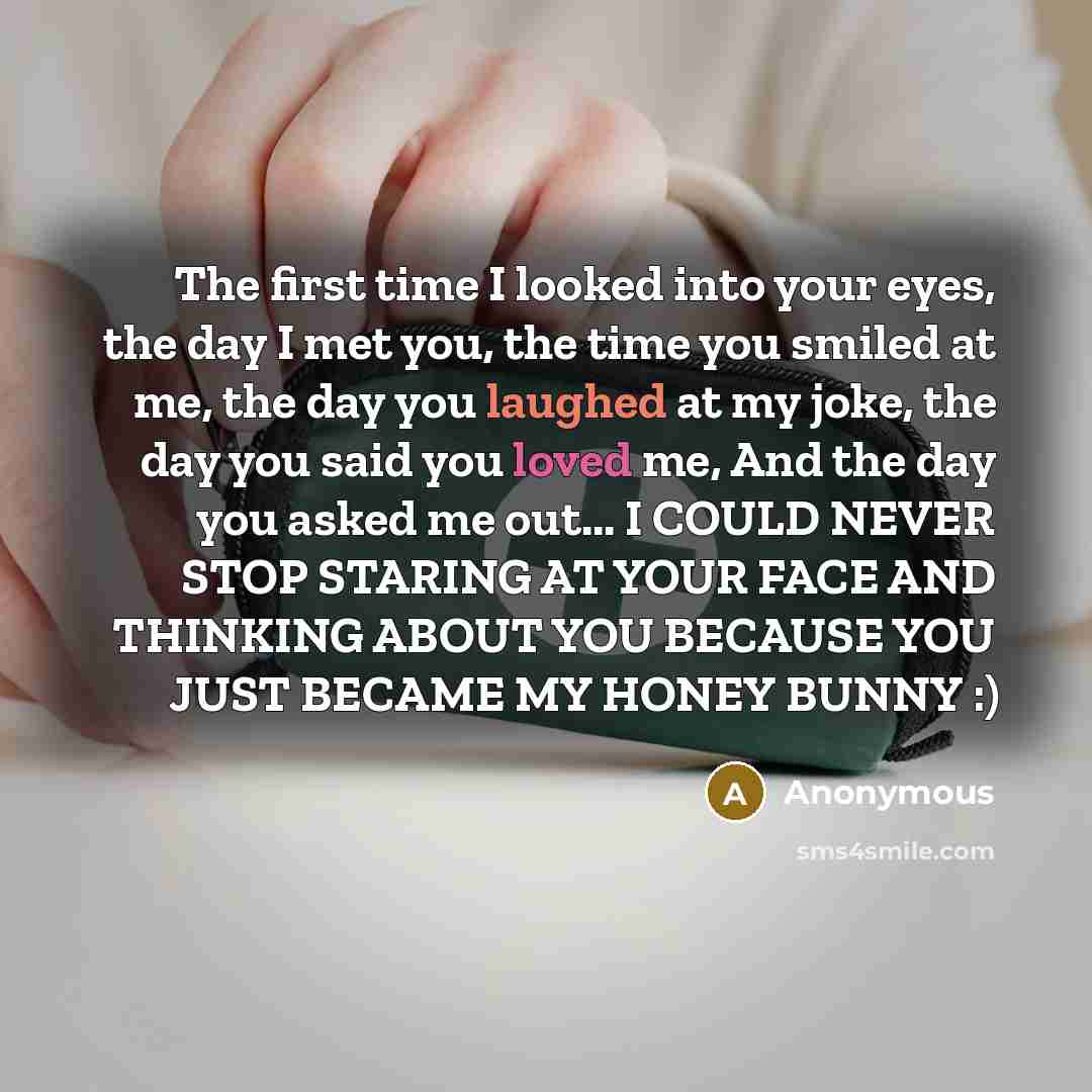 “The first time I looked into your eyes, the day I met you, the time you smiled at me, the day you laughed at my joke, the day you said you loved me, And the day you asked me out... I COULD NEVER STOP STARING AT YOUR FACE AND THINKING ABOUT YOU BECAUSE YOU JUST BECAME MY HONEY BUNNY :)” quote by Anonymous
