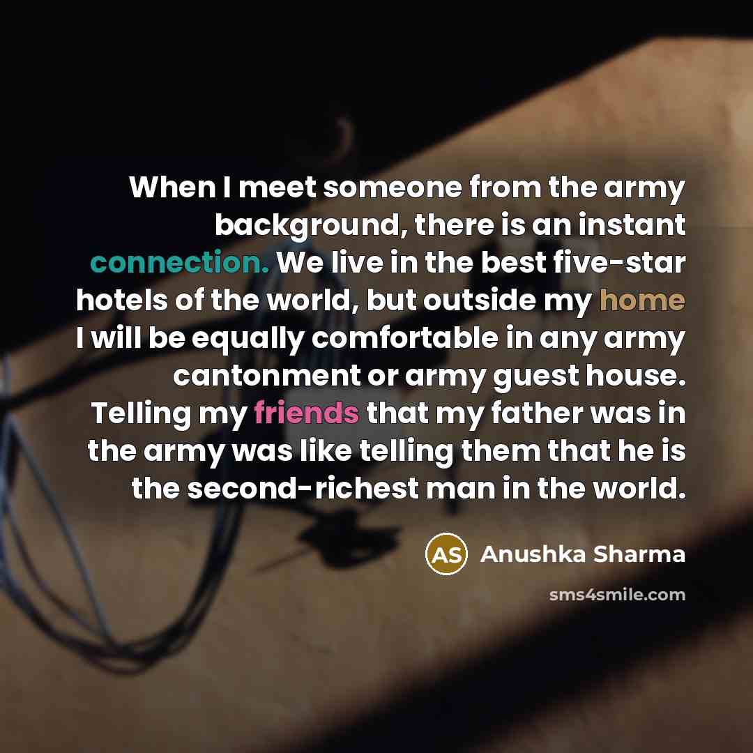 “When I meet someone from the army background, there is an instant connection. We live in the best five-star hotels of the world, but outside my home I will be equally comfortable in any army cantonment or army guest house. Telling my friends that my father was in the army was like telling them…” quote by Anushka Sharma