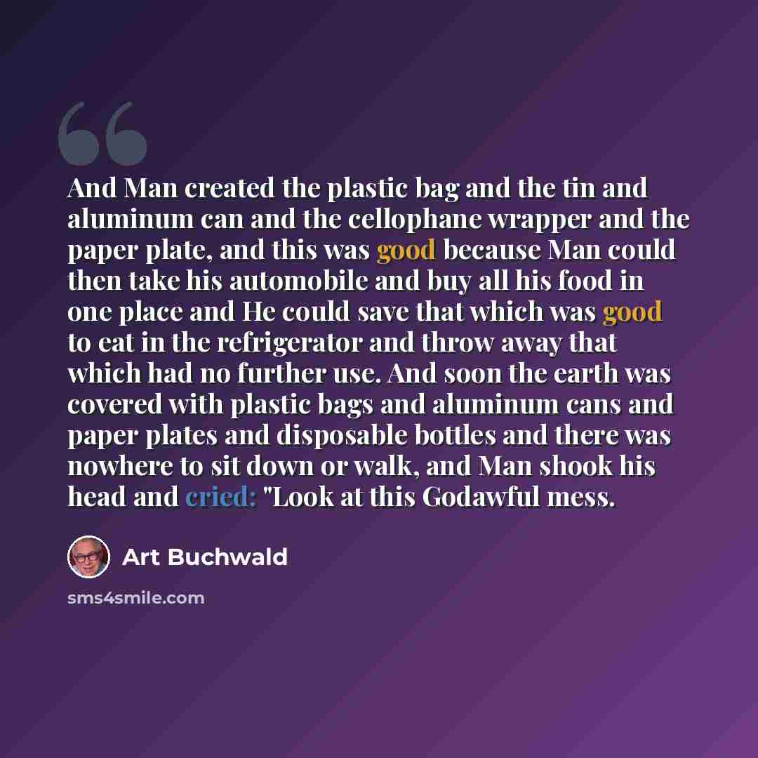 “And Man created the plastic bag and the tin and aluminum can and the cellophane wrapper and the paper plate, and this was good because Man could then take his automobile and buy all his food in one place and He could save that which was good to eat in the refrigerator and throw away that which had…” quote by Art Buchwald