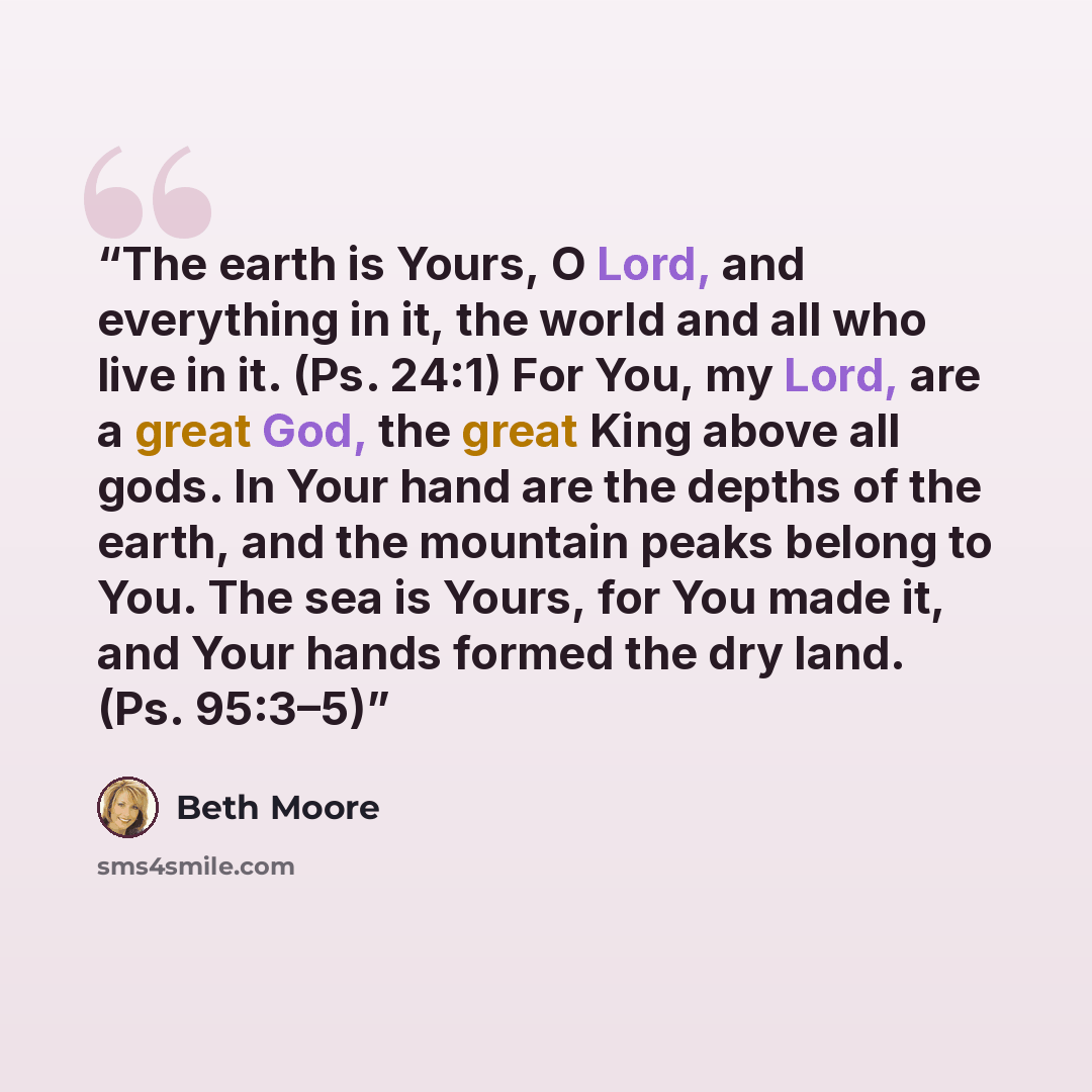 “The earth is Yours, O Lord, and everything in it, the world and all who live in it. (Ps. 24:1) For You, my Lord, are a great God, the great King above all gods. In Your hand are the depths of the earth, and the mountain peaks belong to You. The sea is Yours, for You made it, and Your hands formed…” quote by Beth Moore
