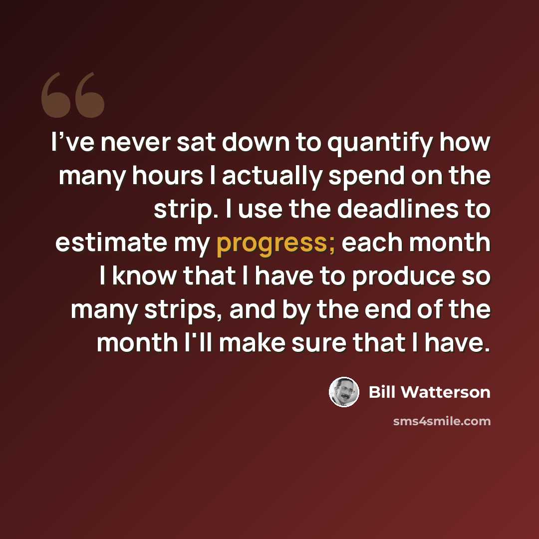 “I've never sat down to quantify how many hours I actually spend on the strip. I use the deadlines to estimate my progress; each month I know that I have to produce so many strips, and by the end of the month I'll make sure that I have.” quote by Bill Watterson