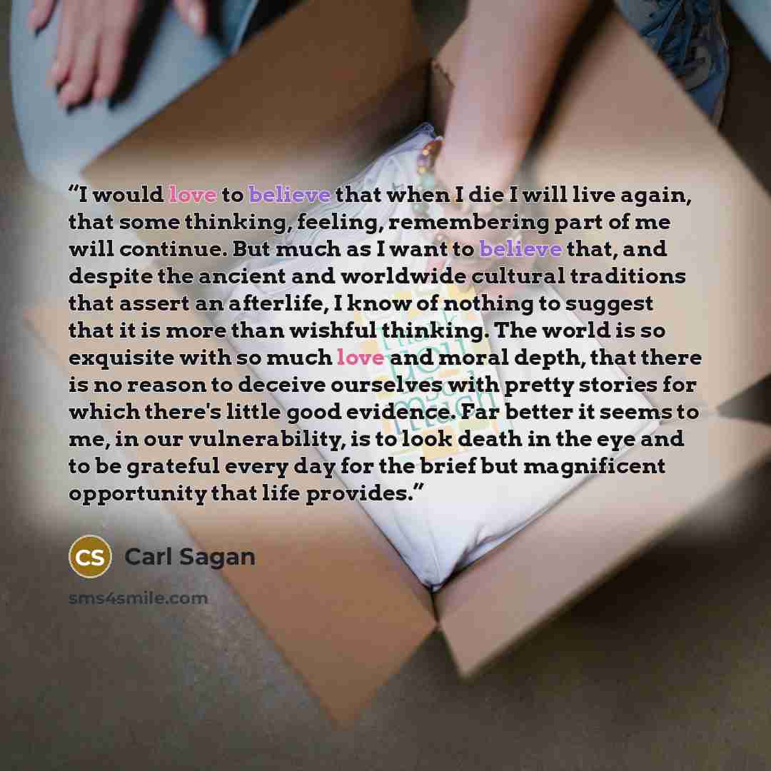 “I would love to believe that when I die I will live again, that some thinking, feeling, remembering part of me will continue. But much as I want to believe that, and despite the ancient and worldwide cultural traditions that assert an afterlife, I know of nothing to suggest that it is more than…” quote by Carl Sagan