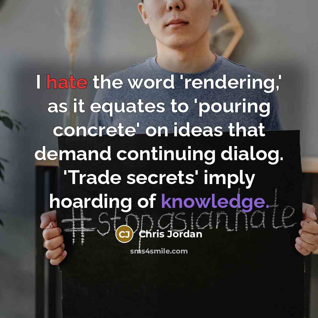 “I hate the word 'rendering,' as it equates to 'pouring concrete' on ideas that demand continuing dialog. 'Trade secrets' imply hoarding of knowledge.” quote by Chris Jordan