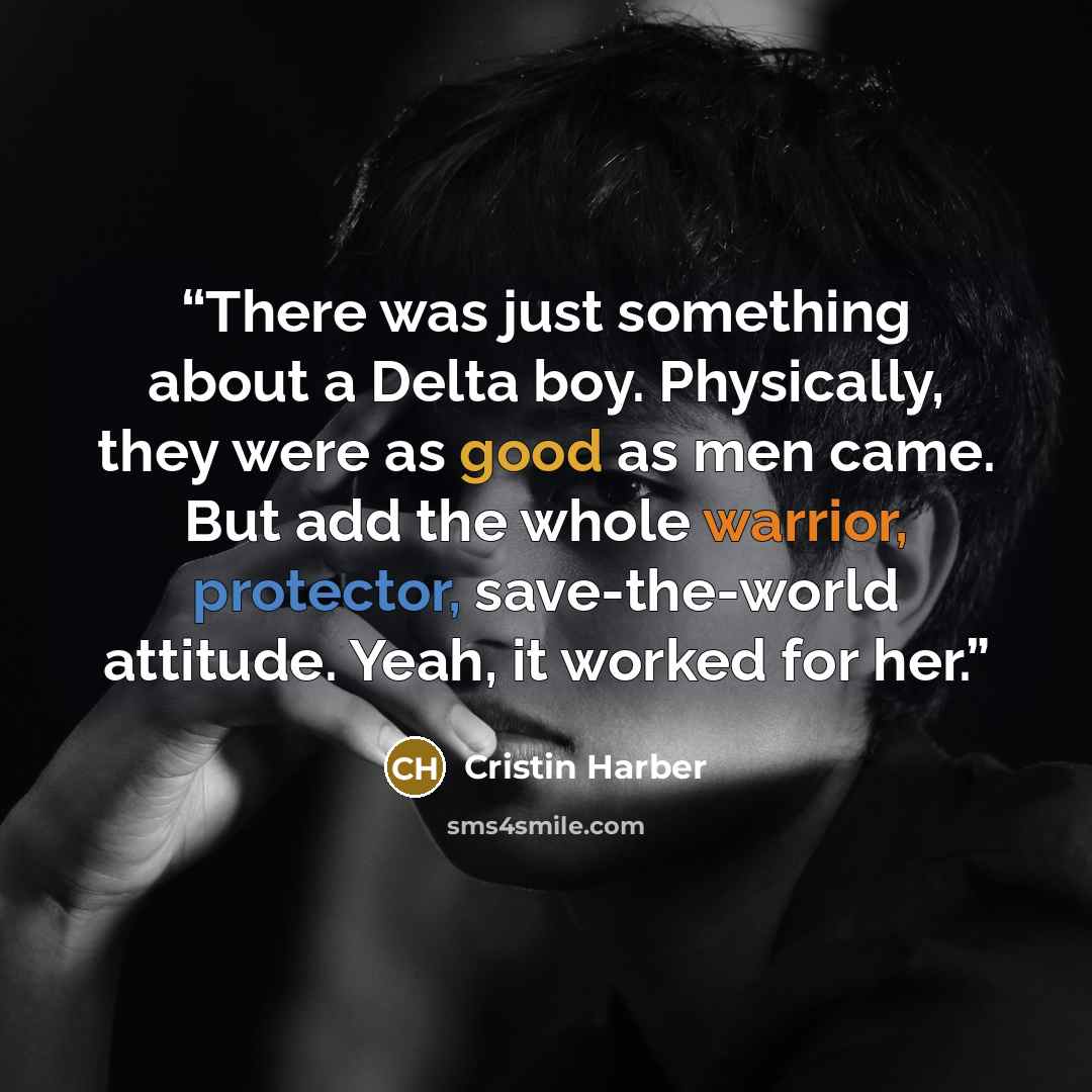 “There was just something about a Delta boy. Physically, they were as good as men came. But add the whole warrior, protector, save-the-world attitude. Yeah, it worked for her.” quote by Cristin Harber