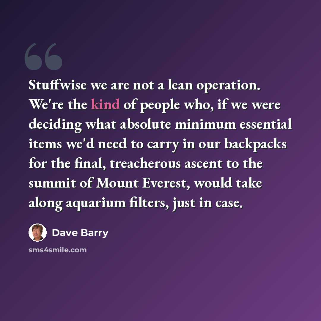 “Stuffwise we are not a lean operation. We're the kind of people who, if we were deciding what absolute minimum essential items we'd need to carry in our backpacks for the final, treacherous ascent to the summit of Mount Everest, would take along aquarium filters, just in case.” quote by Dave Barry
