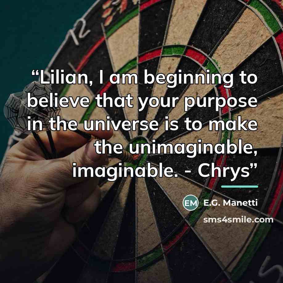 “Lilian, I am beginning to believe that your purpose in the universe is to make the unimaginable, imaginable. - Chrys” quote by E.G. Manetti