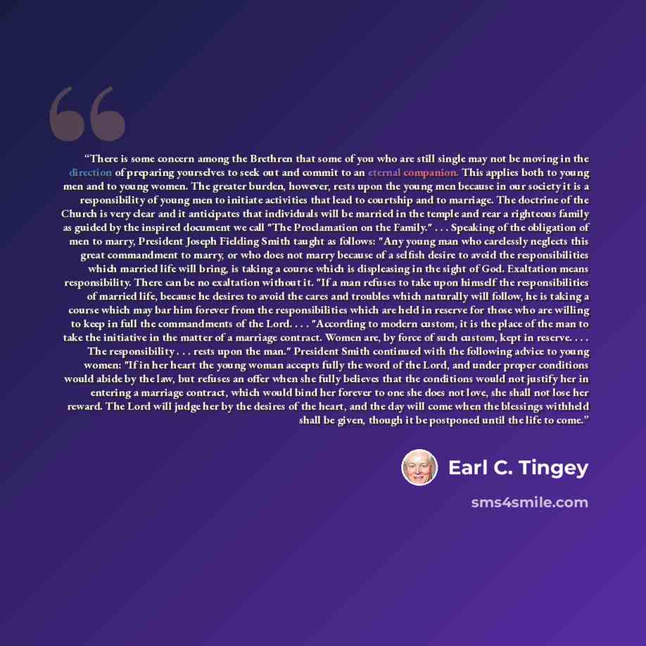 “There is some concern among the Brethren that some of you who are still single may not be moving in the direction of preparing yourselves to seek out and commit to an eternal companion. This applies both to young men and to young women. The greater burden, however, rests upon the young men because…” quote by Earl C. Tingey