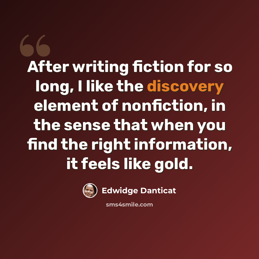 “After writing fiction for so long, I like the discovery element of nonfiction, in the sense that when you find the right information, it feels like gold.” quote by Edwidge Danticat