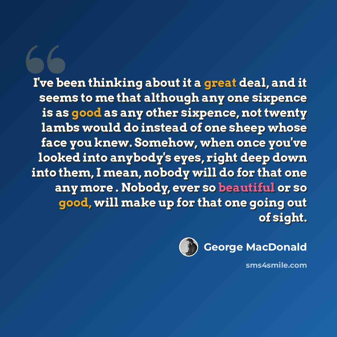 “I've been thinking about it a great deal, and it seems to me that although any one sixpence is as good as any other sixpence, not twenty lambs would do instead of one sheep whose face you knew. Somehow, when once you've looked into anybody's eyes, right deep down into them, I mean, nobody will do…” quote by George MacDonald