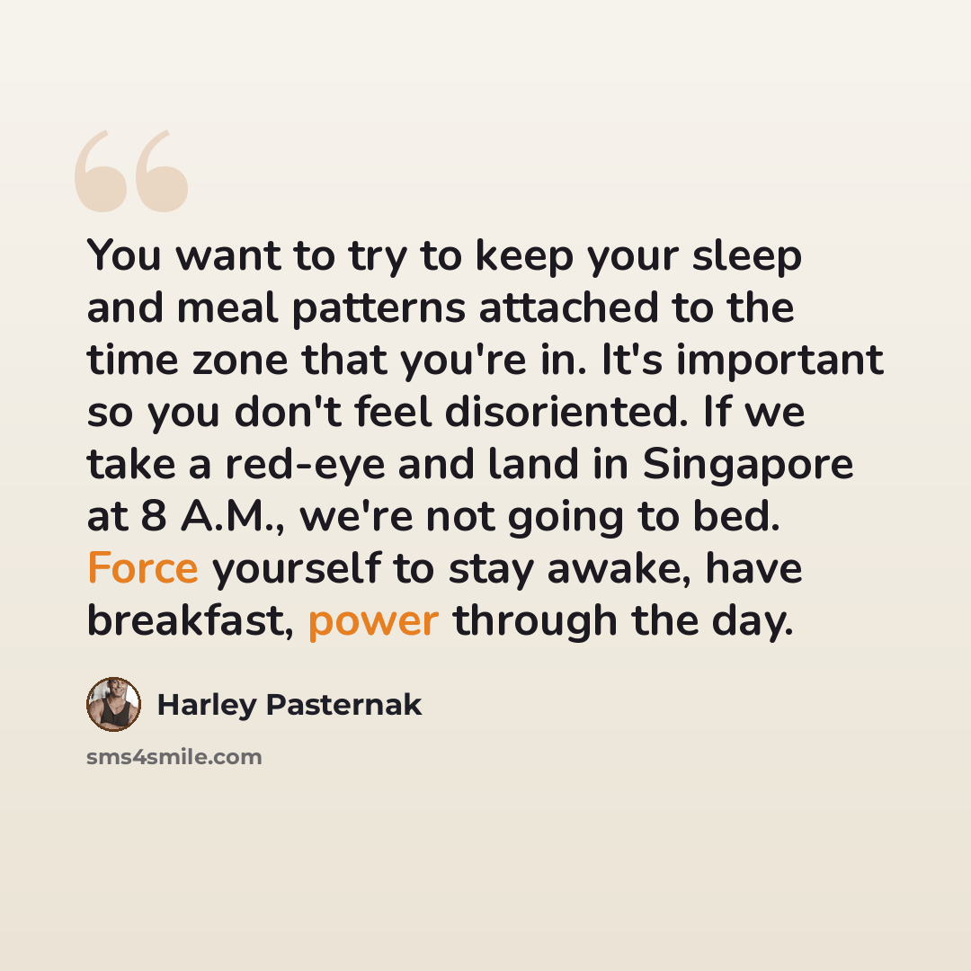 “You want to try to keep your sleep and meal patterns attached to the time zone that you're in. It's important so you don't feel disoriented. If we take a red-eye and land in Singapore at 8 A.M., we're not going to bed. Force yourself to stay awake, have breakfast, power through the day.” quote by Harley Pasternak