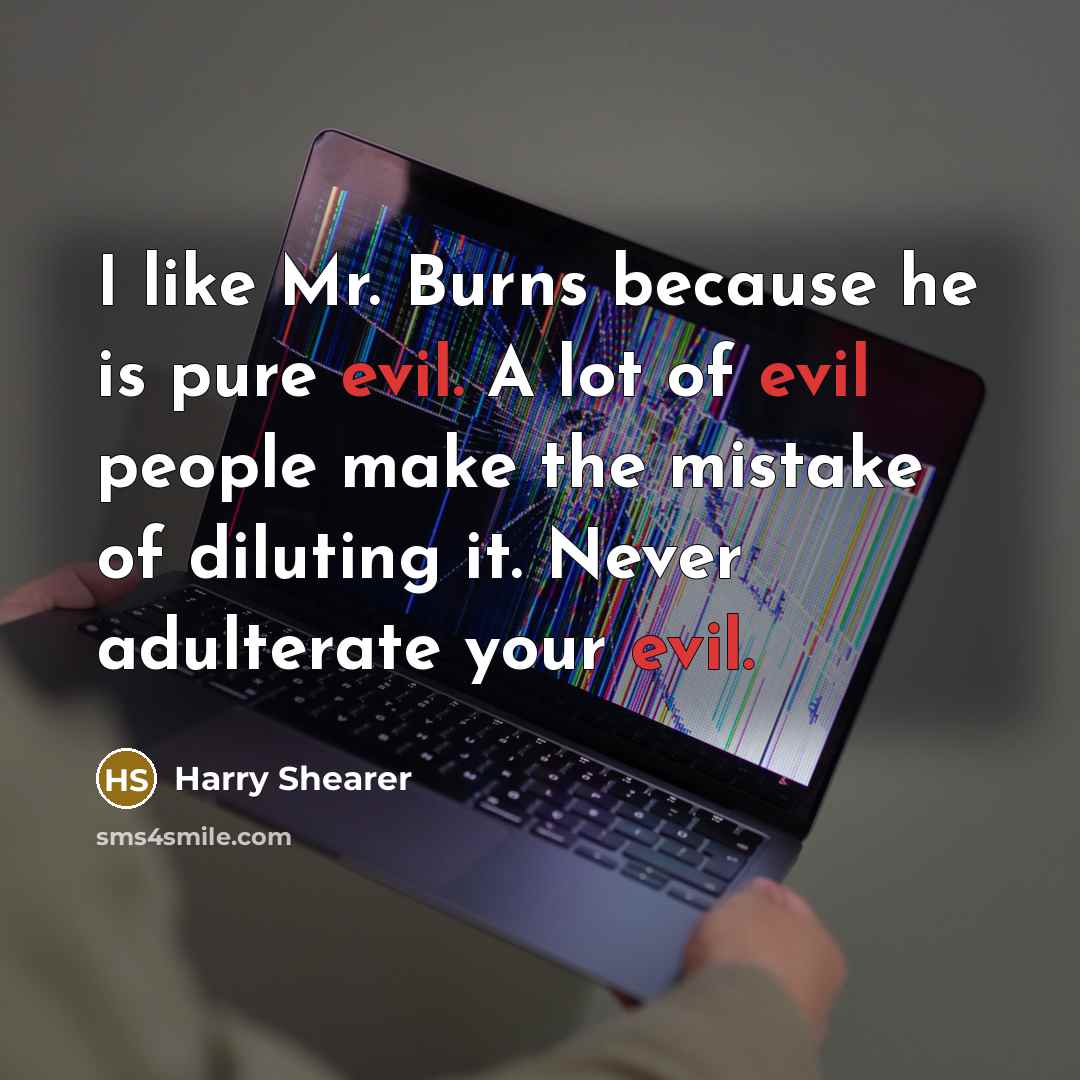 “I like Mr. Burns because he is pure evil. A lot of evil people make the mistake of diluting it. Never adulterate your evil.” quote by Harry Shearer