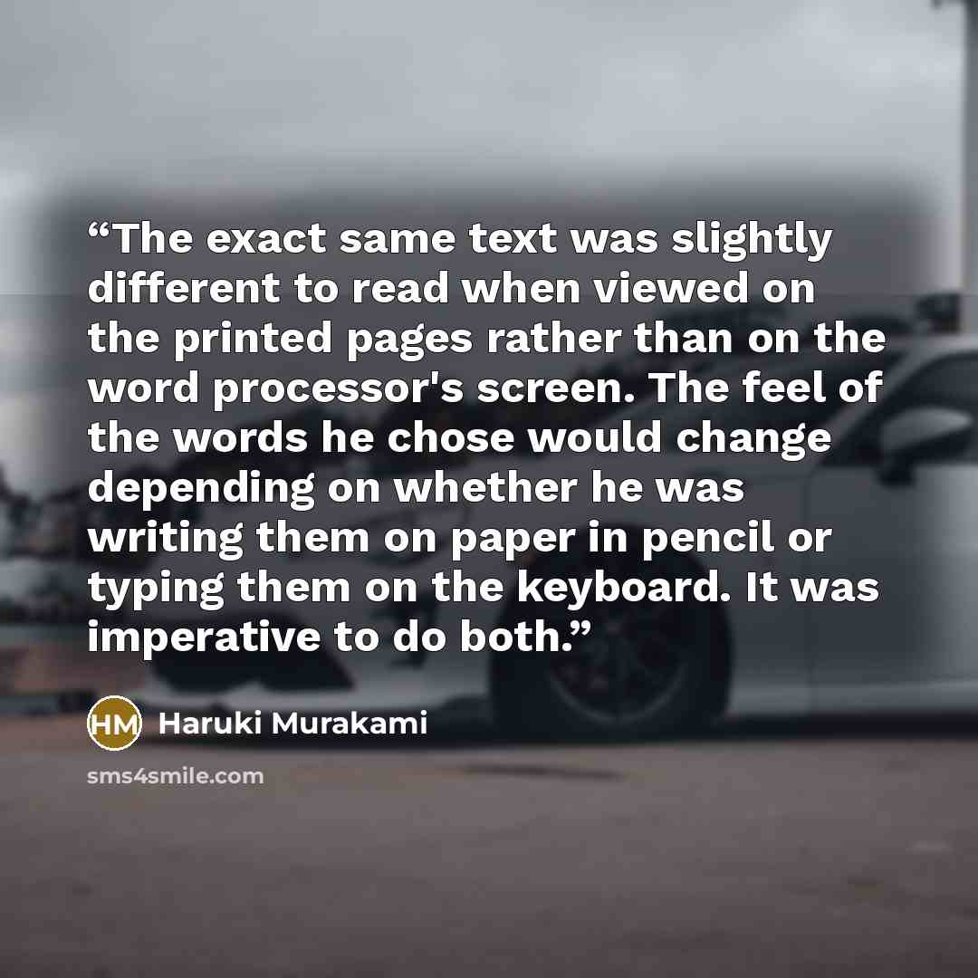“The exact same text was slightly different to read when viewed on the printed pages rather than on the word processor's screen. The feel of the words he chose would change depending on whether he was writing them on paper in pencil or typing them on the keyboard. It was imperative to do both.” quote by Haruki Murakami