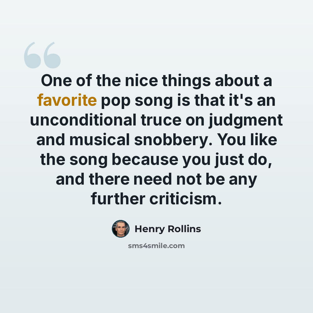 “One of the nice things about a favorite pop song is that it's an unconditional truce on judgment and musical snobbery. You like the song because you just do, and there need not be any further criticism.” quote by Henry Rollins
