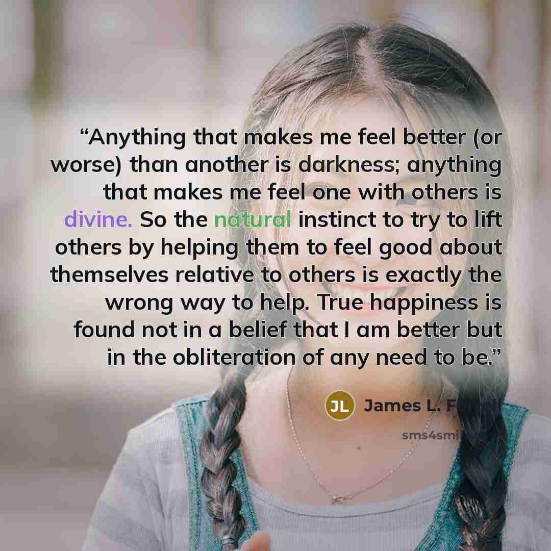 “Anything that makes me feel better (or worse) than another is darkness; anything that makes me feel one with others is divine. So the natural instinct to try to lift others by helping them to feel good about themselves relative to others is exactly the wrong way to help. True happiness is found…” quote by James L. Ferrell