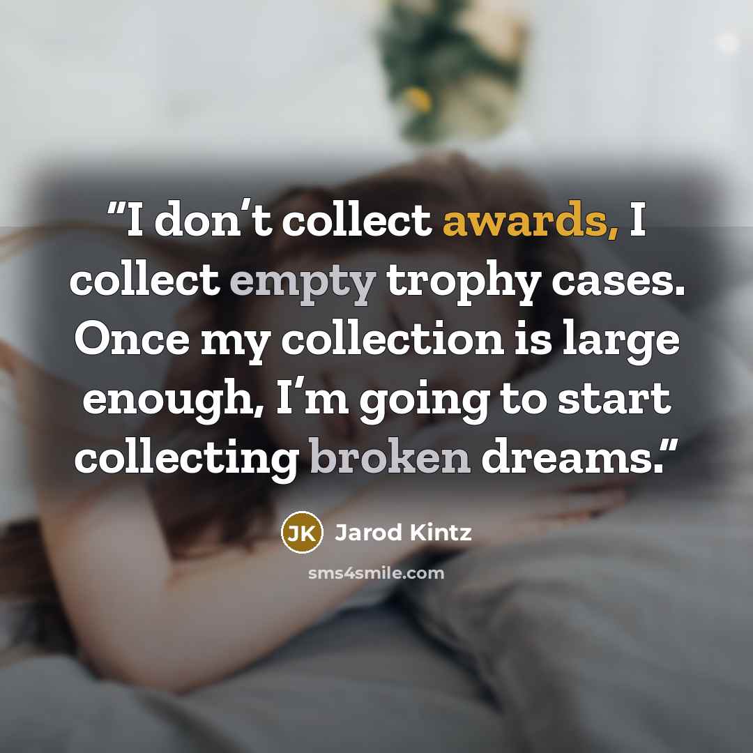 “I don’t collect awards, I collect empty trophy cases. Once my collection is large enough, I’m going to start collecting broken dreams.” quote by Jarod Kintz