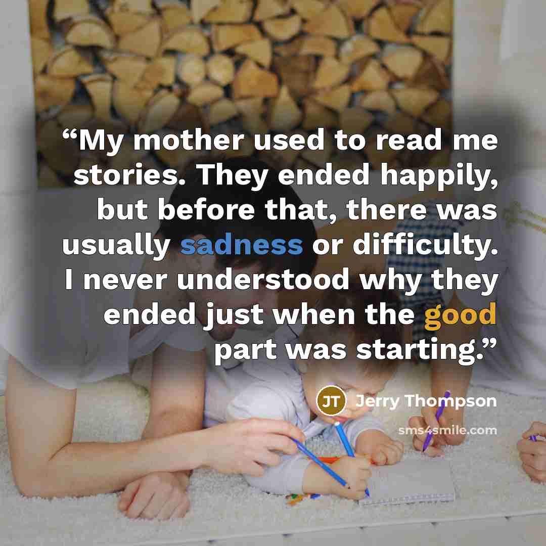 “My mother used to read me stories. They ended happily, but before that, there was usually sadness or difficulty. I never understood why they ended just when the good part was starting.” quote by Jerry Thompson