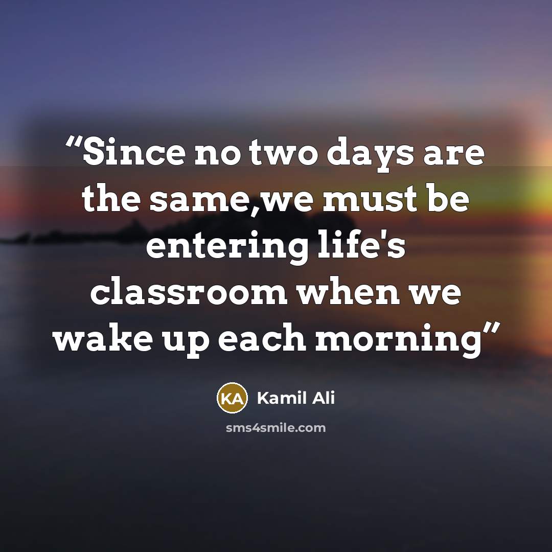 “Since no two days are the same,we must be entering life's classroom when we wake up each morning” quote by Kamil Ali