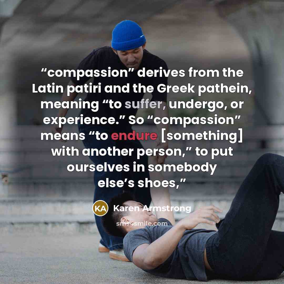 “compassion” derives from the Latin patiri and the Greek pathein, meaning “to suffer, undergo, or experience.” So “compassion” means “to endure [something] with another person,” to put ourselves in somebody else’s shoes,” quote by Karen Armstrong