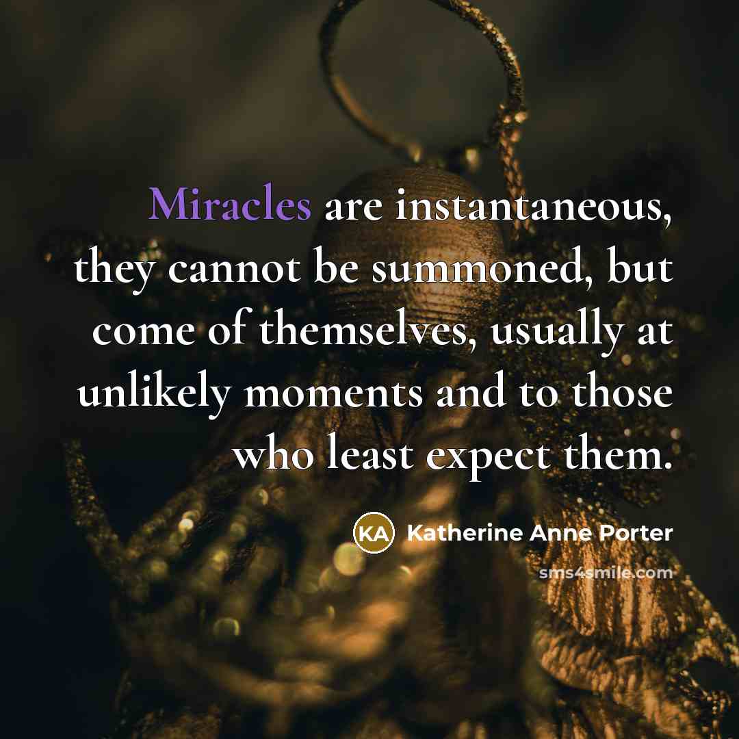 “Miracles are instantaneous, they cannot be summoned, but come of themselves, usually at unlikely moments and to those who least expect them.” quote by Katherine Anne Porter