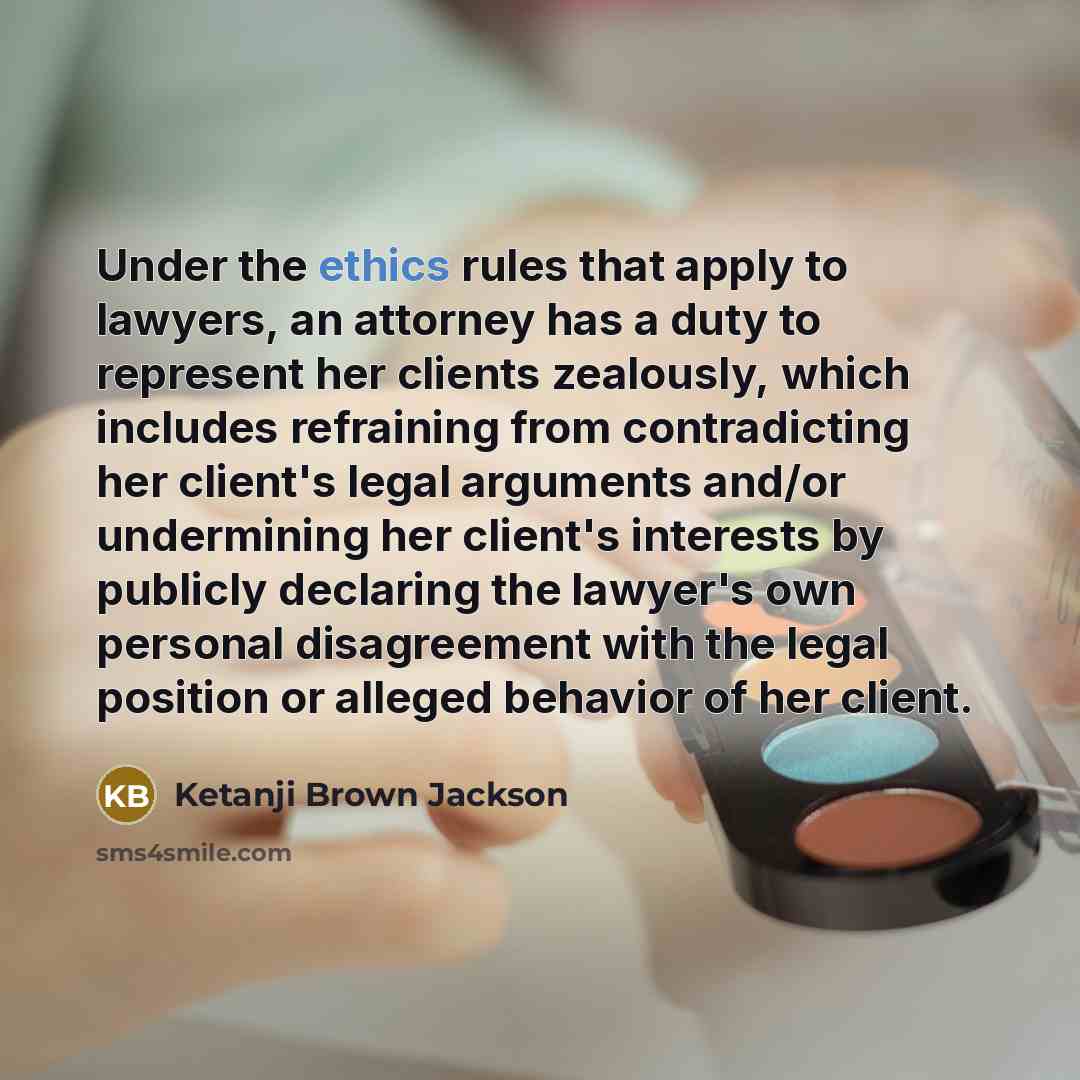 “Under the ethics rules that apply to lawyers, an attorney has a duty to represent her clients zealously, which includes refraining from contradicting her client's legal arguments and/or undermining her client's interests by publicly declaring the lawyer's own personal disagreement with the legal…” quote by Ketanji Brown Jackson