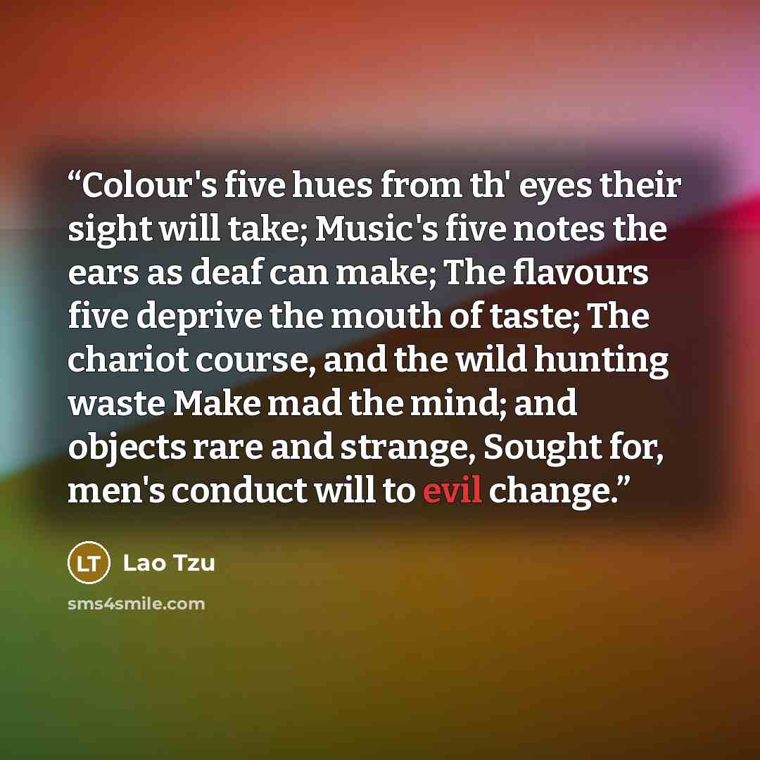 “Colour's five hues from th' eyes their sight will take; Music's five notes the ears as deaf can make; The flavours five deprive the mouth of taste; The chariot course, and the wild hunting waste Make mad the mind; and objects rare and strange, Sought for, men's conduct will to evil change.” quote by Lao Tzu