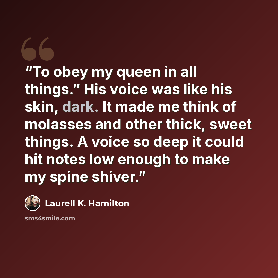 “To obey my queen in all things.” His voice was like his skin, dark. It made me think of molasses and other thick, sweet things. A voice so deep it could hit notes low enough to make my spine shiver.” quote by Laurell K. Hamilton